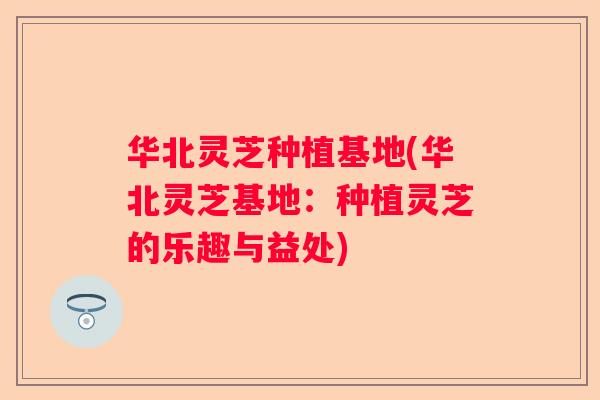 华北灵芝种植基地(华北灵芝基地：种植灵芝的乐趣与益处)