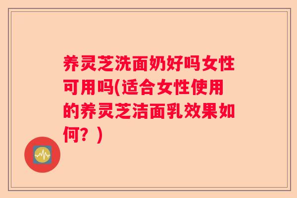 养灵芝洗面奶好吗女性可用吗(适合女性使用的养灵芝洁面乳效果如何？)