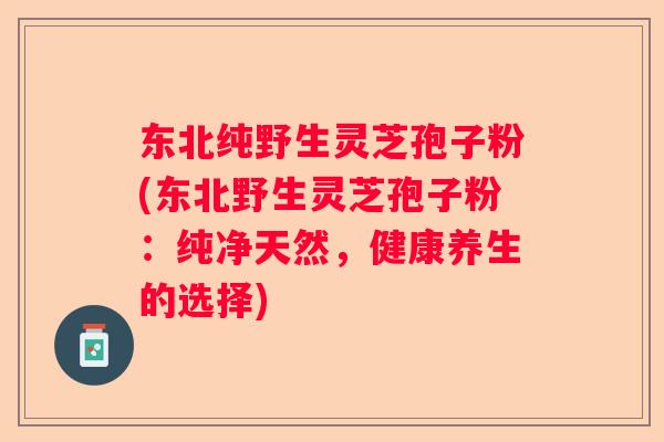 东北纯野生灵芝孢子粉(东北野生灵芝孢子粉：纯净天然，健康养生的选择)