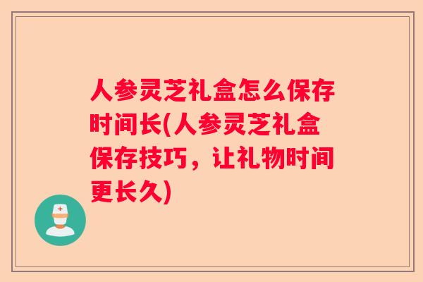 人参灵芝礼盒怎么保存时间长(人参灵芝礼盒保存技巧，让礼物时间更长久)
