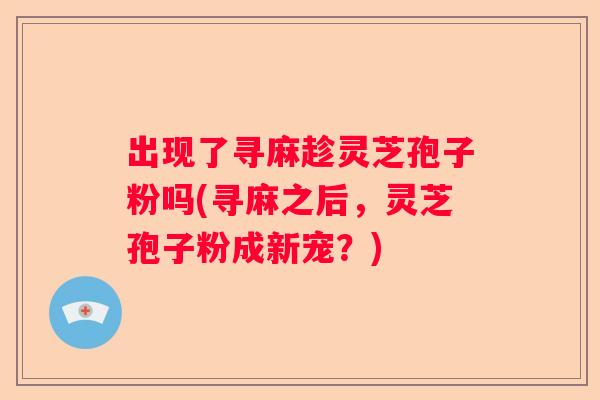 出现了寻麻趁灵芝孢子粉吗(寻麻之后,灵芝孢子粉成新宠?) 出现了寻麻趁灵芝孢子粉吗(寻麻之后,灵芝孢子粉成新宠?)