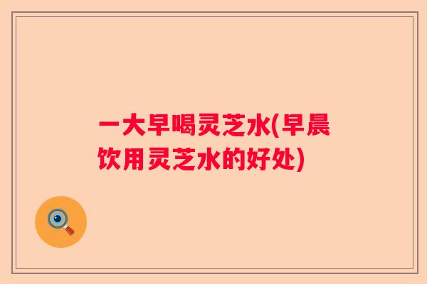 一大早喝灵芝水(早晨饮用灵芝水的好处)