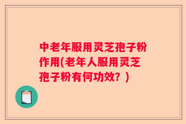 中老年服用灵芝孢子粉作用(老年人服用灵芝孢子粉有何功效？)
