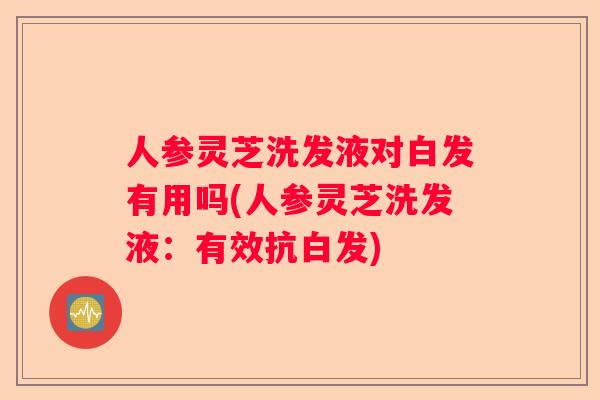 人参灵芝洗发液对白发有用吗(人参灵芝洗发液：有效抗白发)