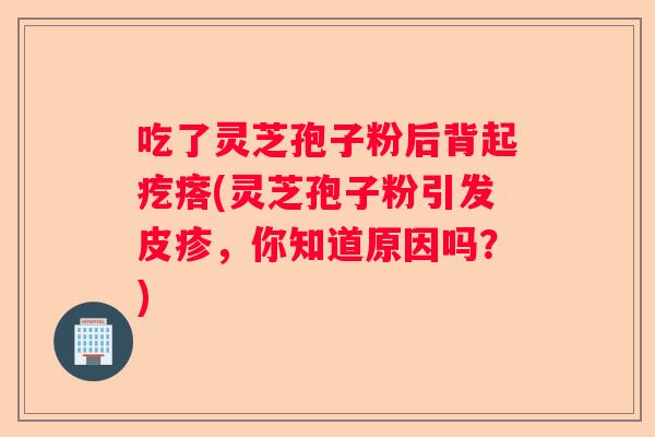 吃了灵芝孢子粉后背起疙瘩(灵芝孢子粉引发皮疹，你知道原因吗？)