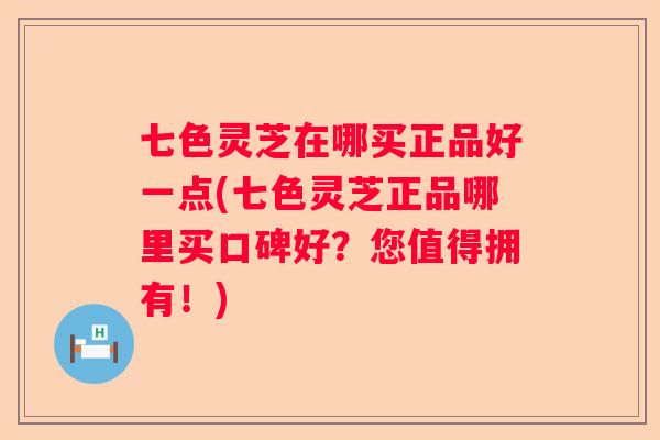 七色灵芝在哪买正品好一点(七色灵芝正品哪里买口碑好？您值得拥有！)