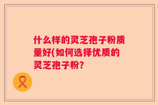 什么样的灵芝孢子粉质量好(如何选择优质的灵芝孢子粉？