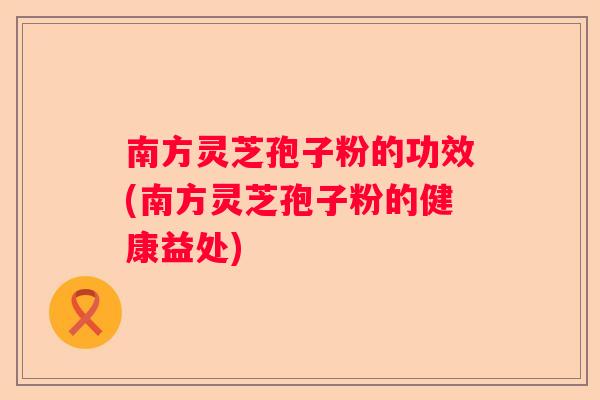南方灵芝孢子粉的功效(南方灵芝孢子粉的健康益处)