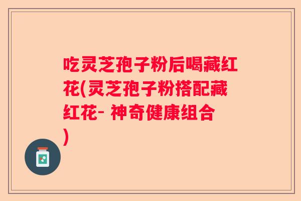 吃灵芝孢子粉后喝藏红花(灵芝孢子粉搭配藏红花- 神奇健康组合)