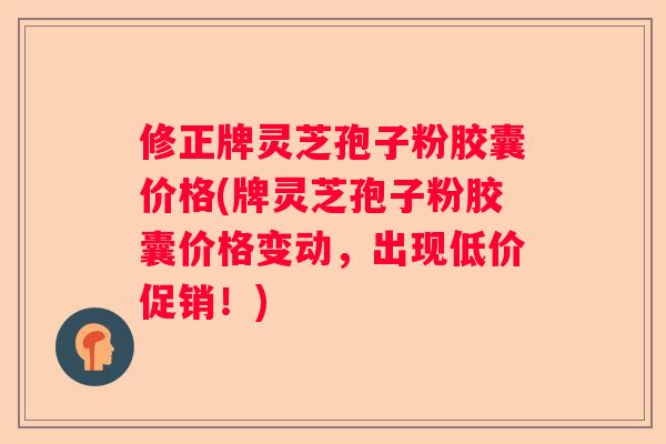 修正牌灵芝孢子粉胶囊价格(牌灵芝孢子粉胶囊价格变动，出现低价促销！)