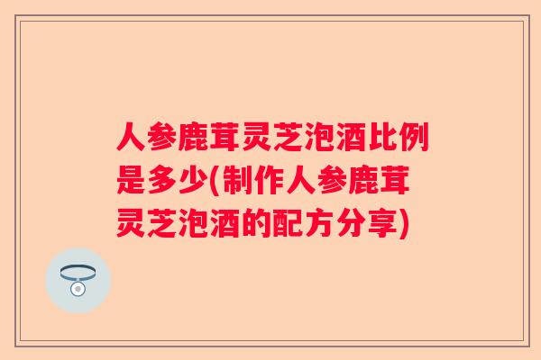 人参鹿茸灵芝泡酒比例是多少(制作人参鹿茸灵芝泡酒的配方分享)