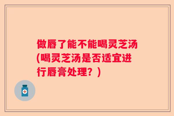 做唇了能不能喝灵芝汤(喝灵芝汤是否适宜进行唇膏处理？)