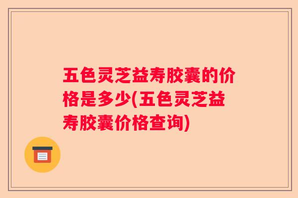 五色灵芝益寿胶囊的价格是多少(五色灵芝益寿胶囊价格查询)