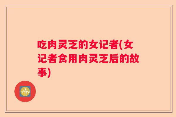 吃肉灵芝的女记者(女记者食用肉灵芝后的故事)
