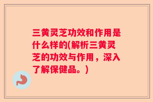 三黄灵芝功效和作用是什么样的(解析三黄灵芝的功效与作用，深入了解保健品。)