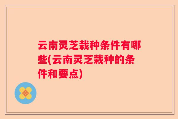 云南灵芝栽种条件有哪些(云南灵芝栽种的条件和要点)