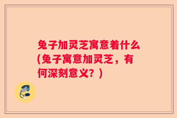 兔子加灵芝寓意着什么(兔子寓意加灵芝，有何深刻意义？)