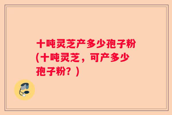 十吨灵芝产多少孢子粉(十吨灵芝，可产多少孢子粉？)