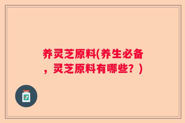 养灵芝原料(养生必备，灵芝原料有哪些？)