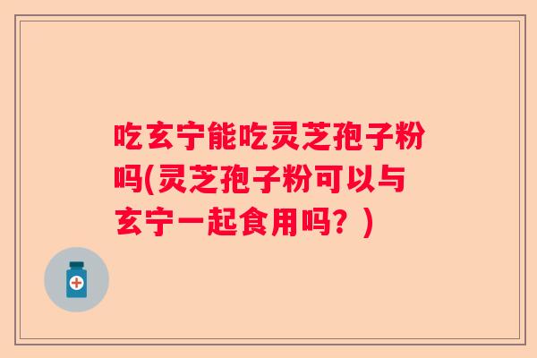 吃玄宁能吃灵芝孢子粉吗(灵芝孢子粉可以与玄宁一起食用吗？)
