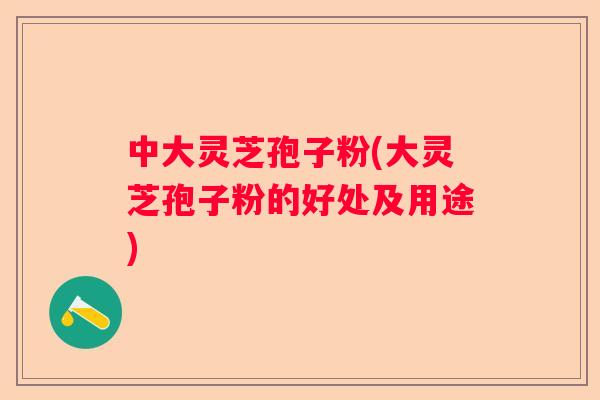 中大灵芝孢子粉(大灵芝孢子粉的好处及用途)