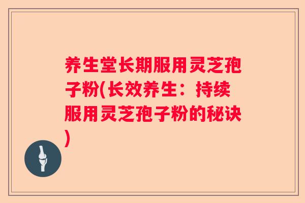 养生堂长期服用灵芝孢子粉(长效养生：持续服用灵芝孢子粉的秘诀)