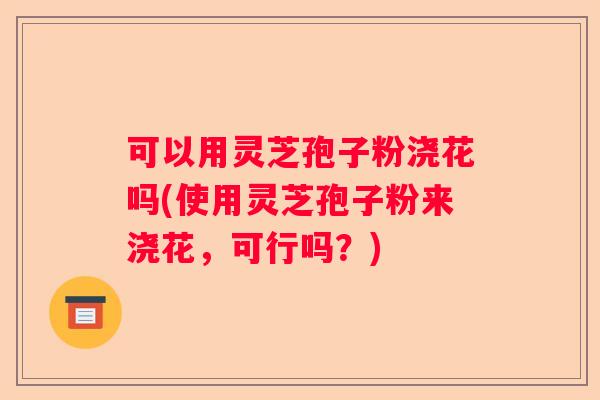 可以用灵芝孢子粉浇花吗(使用灵芝孢子粉来浇花，可行吗？)