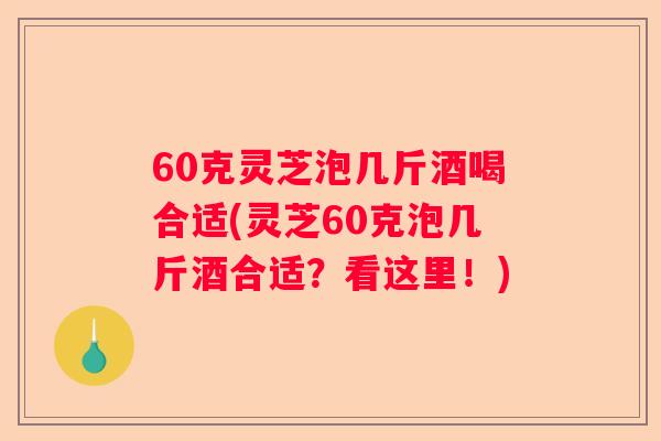 60克灵芝泡几斤酒喝合适(灵芝60克泡几斤酒合适？看这里！)