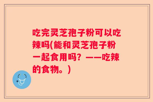 吃完灵芝孢子粉可以吃辣吗(能和灵芝孢子粉一起食用吗？——吃辣的食物。)