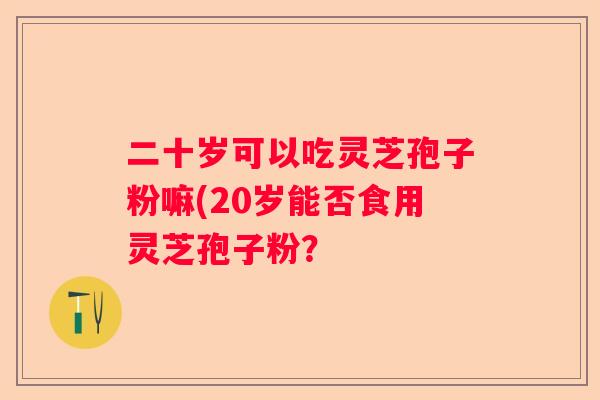 二十岁可以吃灵芝孢子粉嘛(20岁能否食用灵芝孢子粉？