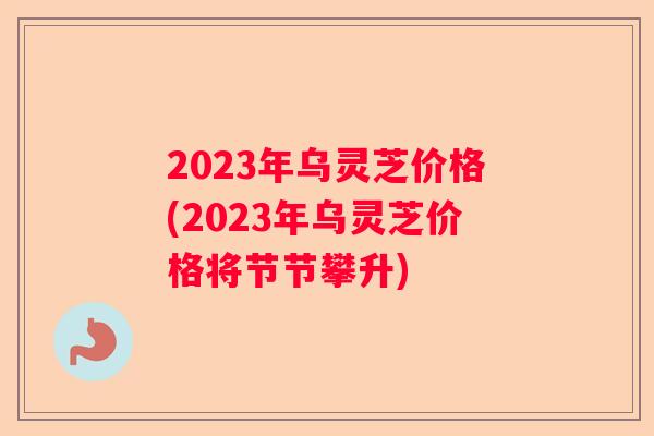 2023年乌灵芝价格(2023年乌灵芝价格将节节攀升)