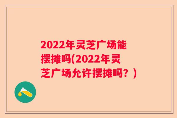 2022年灵芝广场能摆摊吗(2022年灵芝广场允许摆摊吗？)