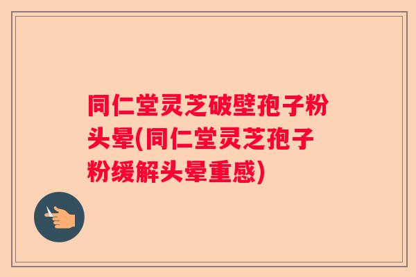 同仁堂灵芝破壁孢子粉头晕(同仁堂灵芝孢子粉缓解头晕重感)