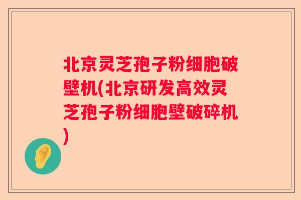 北京灵芝孢子粉细胞破壁机(北京研发高效灵芝孢子粉细胞壁破碎机)