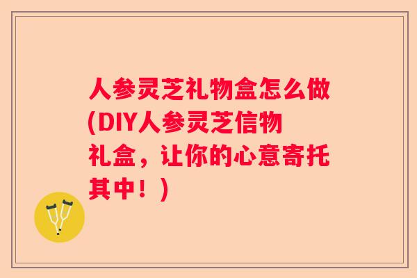 人参灵芝礼物盒怎么做(DIY人参灵芝信物礼盒,让你的心意寄托其中!) 人参灵芝礼物盒怎么做(DIY人参灵芝信物礼盒,让你的心意寄托其中!)