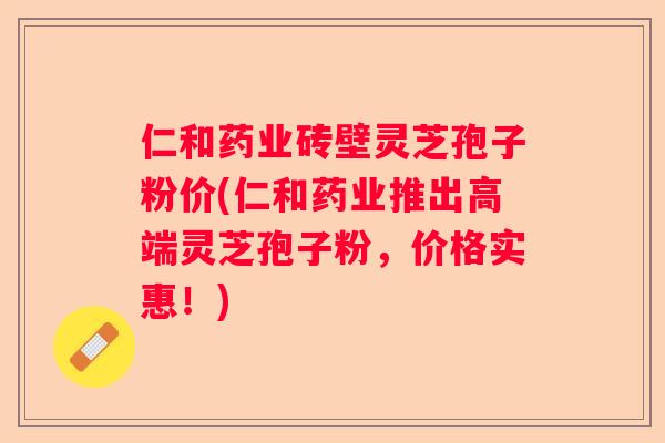 仁和药业砖壁灵芝孢子粉价(仁和药业推出高端灵芝孢子粉,价格实惠!) 仁和药业砖壁灵芝孢子粉价(仁和药业推出高端灵芝孢子粉,价格实惠!)