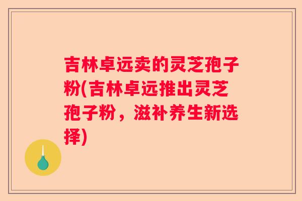 吉林卓远卖的灵芝孢子粉(吉林卓远推出灵芝孢子粉，滋补养生新选择)