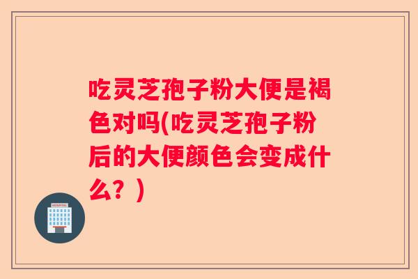 吃灵芝孢子粉大便是褐色对吗(吃灵芝孢子粉后的大便颜色会变成什么？)