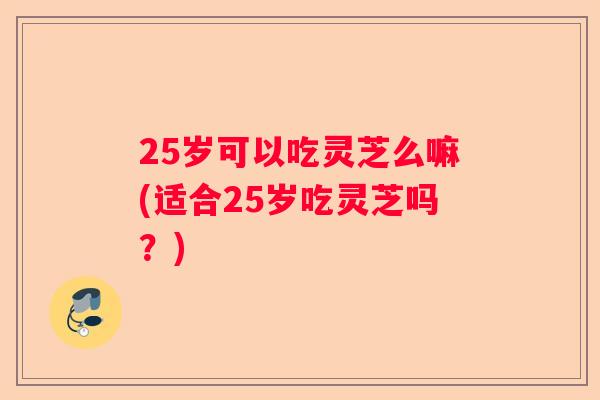 25岁可以吃灵芝么嘛(适合25岁吃灵芝吗？)