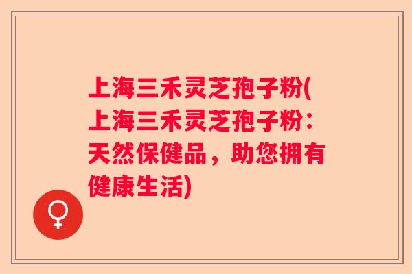 上海三禾灵芝孢子粉(上海三禾灵芝孢子粉：天然保健品，助您拥有健康生活)
