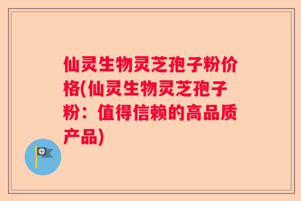 仙灵生物灵芝孢子粉价格(仙灵生物灵芝孢子粉：值得信赖的高品质产品)