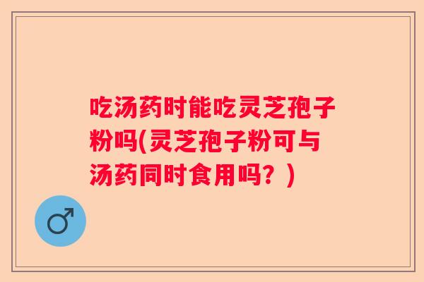 吃汤药时能吃灵芝孢子粉吗(灵芝孢子粉可与汤药同时食用吗？)