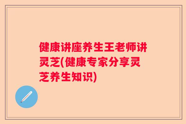 健康讲座养生王老师讲灵芝(健康专家分享灵芝养生知识)