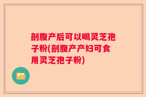 剖腹产后可以喝灵芝孢子粉(剖腹产产妇可食用灵芝孢子粉)