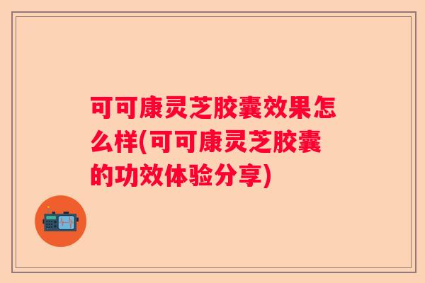 可可康灵芝胶囊效果怎么样(可可康灵芝胶囊的功效体验分享)