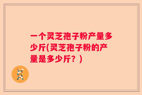一个灵芝孢子粉产量多少斤(灵芝孢子粉的产量是多少斤？)