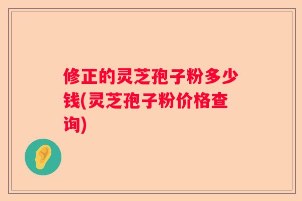 修正的灵芝孢子粉多少钱(灵芝孢子粉价格查询)