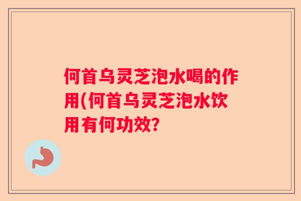 何首乌灵芝泡水喝的作用(何首乌灵芝泡水饮用有何功效? 何首乌灵芝泡水喝的作用(何首乌灵芝泡水饮用有何功效?
