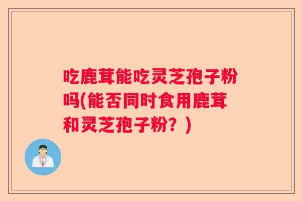 吃鹿茸能吃灵芝孢子粉吗(能否同时食用鹿茸和灵芝孢子粉？)
