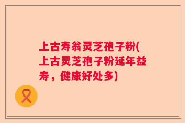 上古寿翁灵芝孢子粉(上古灵芝孢子粉延年益寿，健康好处多)